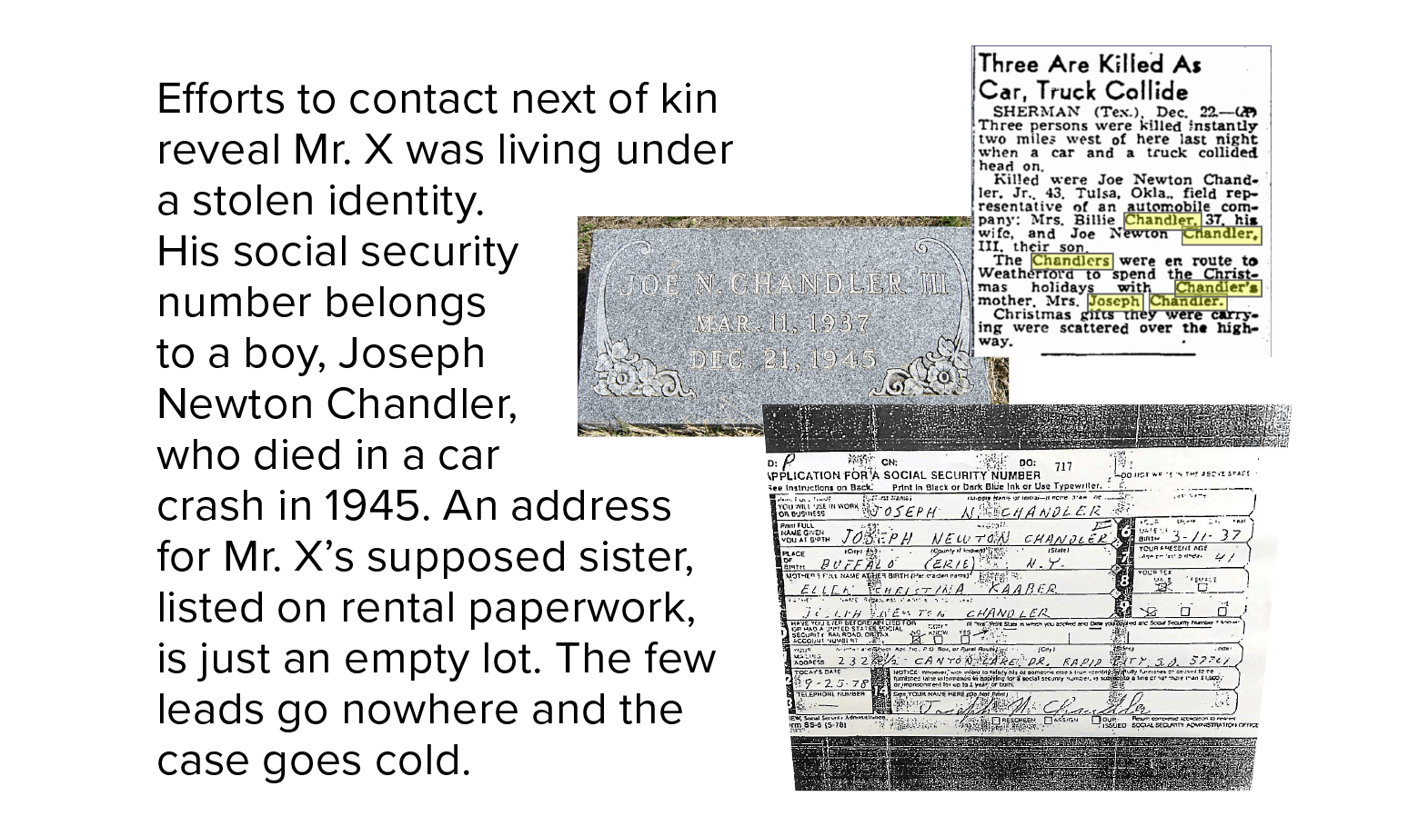 Stolen identity Efforts to contact next of kin reveal Mr. X was living under a stolen identity. His social security number belongs to a boy, Joseph Newton Chandler, who died in a car crash in 1945. An address for Mr. X’s supposed sister, listed on rental paperwork, is just an empty lot. The few leads go nowhere, and the case goes cold.