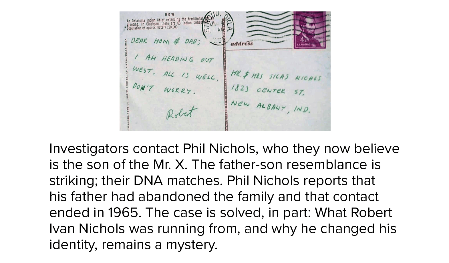 Investigators contact Phil Nichols, who they now believe is the son of the Mr. X. The father-son resemblance is striking; their DNA matches. Phil Nichols reports that his father had abandoned the family and that contact ended in 1965. The case is solved, in part: What Robert Ivan Nichols was running from, and why he changed his identity, remains a mystery.