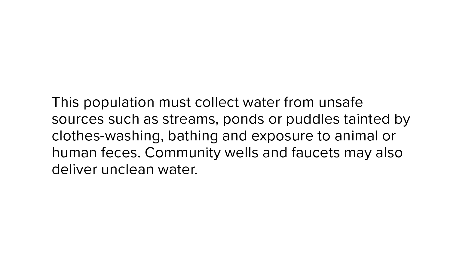 This population must collect water from unsafe sources such as streams, ponds or puddles tainted by clothes-washing, bathing and exposure to animal or human feces. Community wells and faucets may also deliver unclean water.