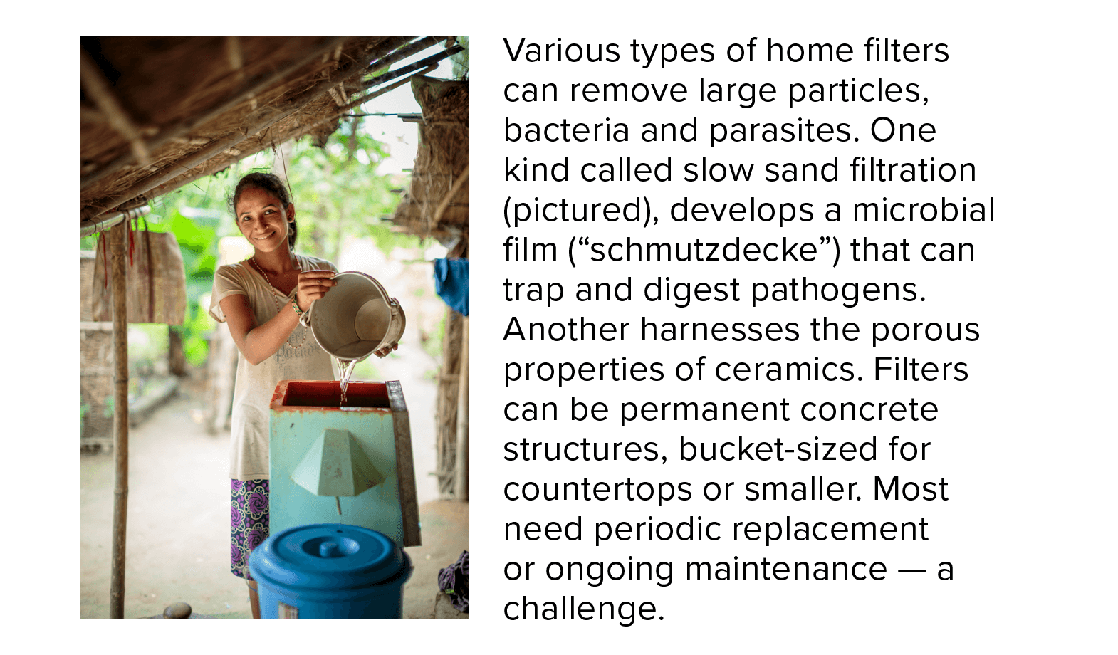 Household water filter A girl pours water into a home filter. Various types of these filters can remove large particles, bacteria and parasites. One kind called slow sand filtration (pictured), develops a microbial film (“schmutzdecke”) that can trap and digest pathogens. Another harnesses the porous properties of ceramics. Filters can be of different sizes. Most need periodic replacement or ongoing maintenance — which is a challenge.