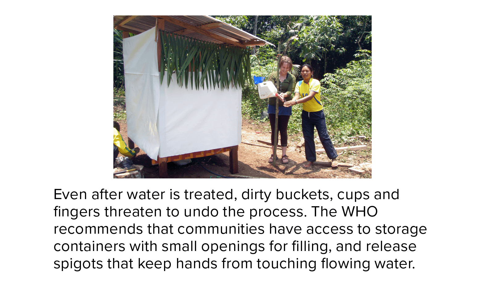Even after water is treated, dirty buckets, cups and fingers threaten to undo the process. The WHO recommends that communities have access to storage containers with small openings for filling, and release spigots that keep hands from touching flowing water. A photograph shows a woman in Ecuador washing her hands with such a set-up.