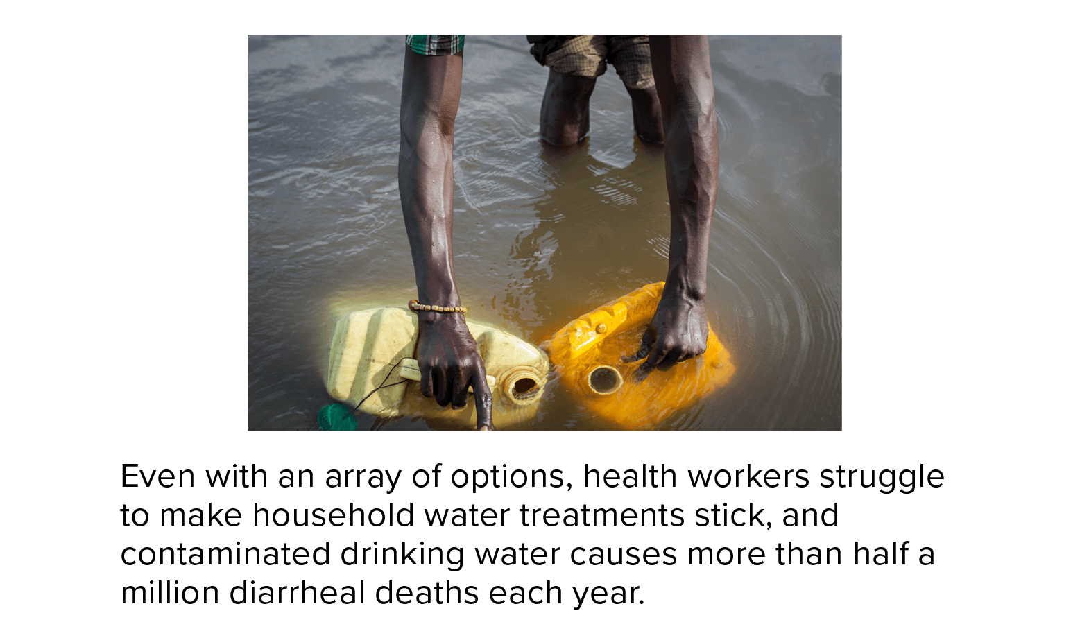 Photograph of a man in South Sudan filling plastic containers with dirty river water. Even with an array of options, health workers struggle to make household water treatments stick, and contaminated drinking water causes more than half a million diarrheal deaths each year.