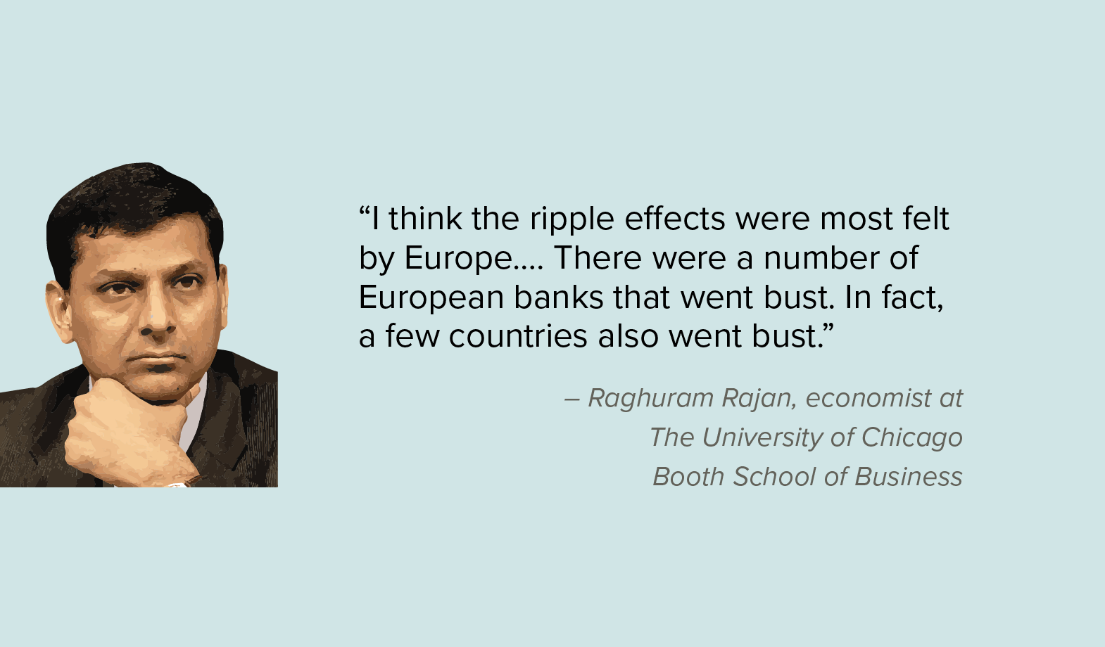 “I think the ripple effects were most felt by Europe…. There were a number of European banks that went bust. In fact, a few countries also went bust.” — Raghuram Rajan, economist